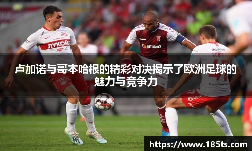 卢加诺与哥本哈根的精彩对决揭示了欧洲足球的魅力与竞争力